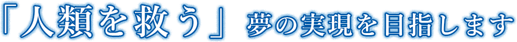 「人類を救う」夢の実現を目指します